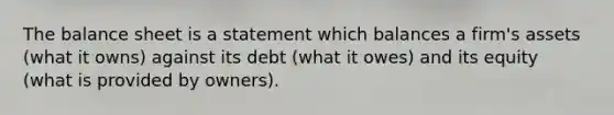 The balance sheet is a statement which balances a firm's assets (what it owns) against its debt (what it owes) and its equity (what is provided by owners).