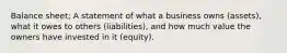 Balance sheet; A statement of what a business owns (assets), what it owes to others (liabilities), and how much value the owners have invested in it (equity).