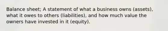 Balance sheet; A statement of what a business owns (assets), what it owes to others (liabilities), and how much value the owners have invested in it (equity).