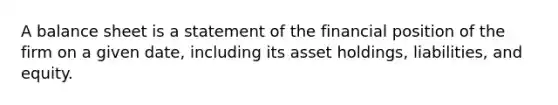 A balance sheet is a statement of the financial position of the firm on a given date, including its asset holdings, liabilities, and equity.