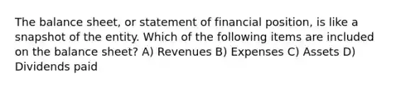 The balance sheet, or statement of financial position, is like a snapshot of the entity. Which of the following items are included on the balance sheet? A) Revenues B) Expenses C) Assets D) Dividends paid