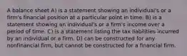 A balance sheet A) is a statement showing an individual's or a firm's financial position at a particular point in time. B) is a statement showing an individual's or a firm's income over a period of time. C) is a statement listing the tax liabilities incurred by an individual or a firm. D) can be constructed for any nonfinancial firm, but cannot be constructed for a financial firm.