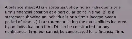 A balance sheet A) is a statement showing an individual's or a firm's financial position at a particular point in time. B) is a statement showing an individual's or a firm's income over a period of time. C) is a statement listing the tax liabilities incurred by an individual or a firm. D) can be constructed for any nonfinancial firm, but cannot be constructed for a financial firm.