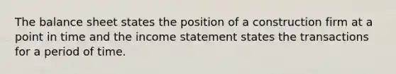 The balance sheet states the position of a construction firm at a point in time and the income statement states the transactions for a period of time.