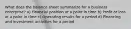 What does the balance sheet summarize for a business enterprise? a) Financial position at a point in time b) Profit or loss at a point in time c) Operating results for a period d) Financing and investment activities for a period