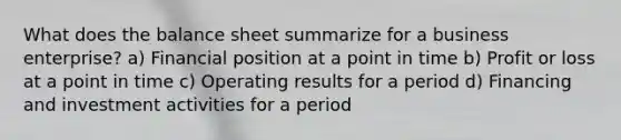 What does the balance sheet summarize for a business enterprise? a) Financial position at a point in time b) Profit or loss at a point in time c) Operating results for a period d) Financing and investment activities for a period