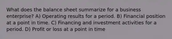 What does the balance sheet summarize for a business enterprise? A) Operating results for a period. B) Financial position at a point in time. C) Financing and investment activities for a period. D) Profit or loss at a point in time