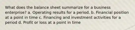 What does the balance sheet summarize for a business enterprise? a. Operating results for a period. b. Financial position at a point in time c. Financing and investment activities for a period d. Profit or loss at a point in time