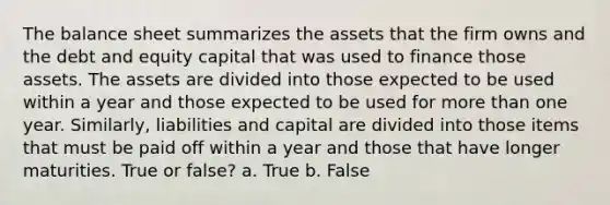 The balance sheet summarizes the assets that the firm owns and the debt and equity capital that was used to finance those assets. The assets are divided into those expected to be used within a year and those expected to be used for <a href='https://www.questionai.com/knowledge/keWHlEPx42-more-than' class='anchor-knowledge'>more than</a> one year. Similarly, liabilities and capital are divided into those items that must be paid off within a year and those that have longer maturities. True or false? a. True b. False