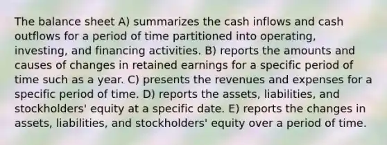 The balance sheet A) summarizes the cash inflows and cash outflows for a period of time partitioned into operating, investing, and financing activities. B) reports the amounts and causes of changes in retained earnings for a specific period of time such as a year. C) presents the revenues and expenses for a specific period of time. D) reports the assets, liabilities, and stockholders' equity at a specific date. E) reports the changes in assets, liabilities, and stockholders' equity over a period of time.