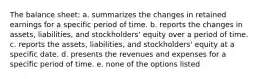 The balance sheet: a. summarizes the changes in retained earnings for a specific period of time. b. reports the changes in assets, liabilities, and stockholders' equity over a period of time. c. reports the assets, liabilities, and stockholders' equity at a specific date. d. presents the revenues and expenses for a specific period of time. e. none of the options listed