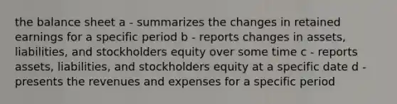 the balance sheet a - summarizes the changes in retained earnings for a specific period b - reports changes in assets, liabilities, and stockholders equity over some time c - reports assets, liabilities, and stockholders equity at a specific date d - presents the revenues and expenses for a specific period