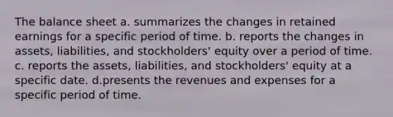 The balance sheet a. summarizes the changes in retained earnings for a specific period of time. b. reports the changes in assets, liabilities, and stockholders' equity over a period of time. c. reports the assets, liabilities, and stockholders' equity at a specific date. d.presents the revenues and expenses for a specific period of time.