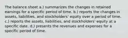 The balance sheet a.) summarizes the changes in retained earnings for a specific period of time. b.) reports the changes in assets, liabilities, and stockholders' equity over a period of time. c.) reports the assets, liabilities, and stockholders' equity at a specific date. d.) presents the revenues and expenses for a specific period of time.