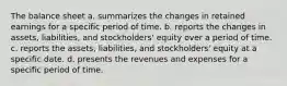 The balance sheet a. summarizes the changes in retained earnings for a specific period of time. b. reports the changes in assets, liabilities, and stockholders' equity over a period of time. c. reports the assets, liabilities, and stockholders' equity at a specific date. d. presents the revenues and expenses for a specific period of time.