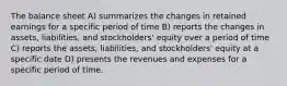 The balance sheet A) summarizes the changes in retained earnings for a specific period of time B) reports the changes in assets, liabilities, and stockholders' equity over a period of time C) reports the assets, liabilities, and stockholders' equity at a specific date D) presents the revenues and expenses for a specific period of time.