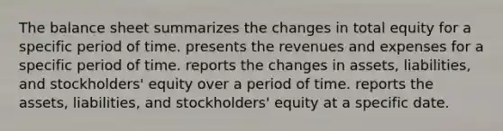 The balance sheet summarizes the changes in total equity for a specific period of time. presents the revenues and expenses for a specific period of time. reports the changes in assets, liabilities, and stockholders' equity over a period of time. reports the assets, liabilities, and stockholders' equity at a specific date.