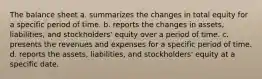 The balance sheet a. summarizes the changes in total equity for a specific period of time. b. reports the changes in assets, liabilities, and stockholders' equity over a period of time. c. presents the revenues and expenses for a specific period of time. d. reports the assets, liabilities, and stockholders' equity at a specific date.