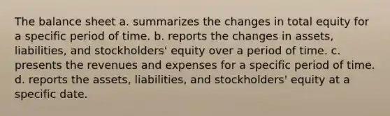 The balance sheet a. summarizes the changes in total equity for a specific period of time. b. reports the changes in assets, liabilities, and stockholders' equity over a period of time. c. presents the revenues and expenses for a specific period of time. d. reports the assets, liabilities, and stockholders' equity at a specific date.