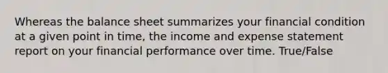 Whereas the balance sheet summarizes your financial condition at a given point in time, the income and expense statement report on your financial performance over time. True/False