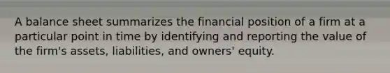 A balance sheet summarizes the financial position of a firm at a particular point in time by identifying and reporting the value of the firm's assets, liabilities, and owners' equity.