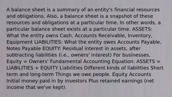 A balance sheet is a summary of an entity's financial resources and obligations. Also, a balance sheet is a snapshot of these resources and obligations at a particular time. In other words, a particular balance sheet exists at a particular time. ASSETS: What the entity owns Cash, Accounts Receivable, Inventory, Equipment LIABILITIES: What the entity owes Accounts Payable, Notes Payable EQUITY: Residual interest in assets, after subtracting liabilities (i.e., owners' interest) For businesses, Equity = Owners' Fundamental Accounting Equation: ASSETS = LIABILITIES + EQUITY Liabilities Different kinds of liabilities Short term and long-term Things we owe people. Equity Accounts Initial money paid in by investors Plus retained earnings (net income that we've kept).