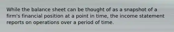 While the balance sheet can be thought of as a snapshot of a firm's financial position at a point in time, the income statement reports on operations over a period of time.