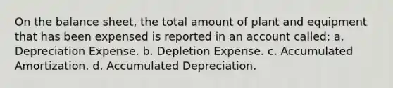 On the balance sheet, the total amount of plant and equipment that has been expensed is reported in an account called: a. Depreciation Expense. b. Depletion Expense. c. Accumulated Amortization. d. Accumulated Depreciation.