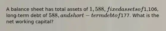 A balance sheet has total assets of 1,588, fixed assets of1,106, long-term debt of 588, and short-term debt of177. What is the net working capital?