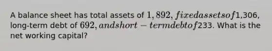 A balance sheet has total assets of 1,892, fixed assets of1,306, long-term debt of 692, and short-term debt of233. What is the net working capital?