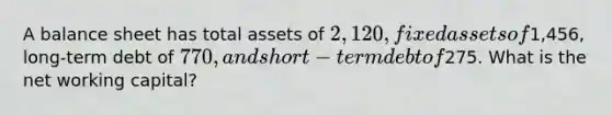 A balance sheet has total assets of 2,120, fixed assets of1,456, long-term debt of 770, and short-term debt of275. What is the net working capital?