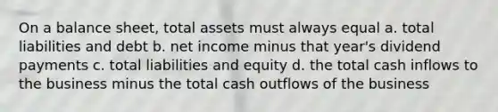 On a balance sheet, total assets must always equal a. total liabilities and debt b. net income minus that year's dividend payments c. total liabilities and equity d. the total cash inflows to the business minus the total cash outflows of the business