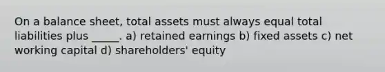 On a balance sheet, total assets must always equal total liabilities plus _____. a) retained earnings b) fixed assets c) net working capital d) shareholders' equity