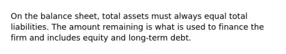 On the balance sheet, total assets must always equal total liabilities. The amount remaining is what is used to finance the firm and includes equity and long-term debt.