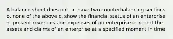 A balance sheet does not: a. have two counterbalancing sections b. none of the above c. show the financial status of an enterprise d. present revenues and expenses of an enterprise e: report the assets and claims of an enterprise at a specified moment in time