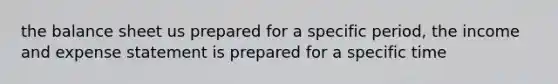 the balance sheet us prepared for a specific period, the income and expense statement is prepared for a specific time