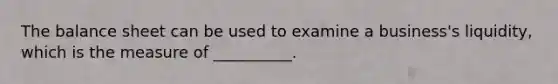 The balance sheet can be used to examine a business's liquidity, which is the measure of __________.