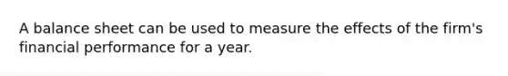 A balance sheet can be used to measure the effects of the firm's financial performance for a year.