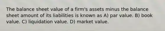 The balance sheet value of a firm's assets minus the balance sheet amount of its liabilities is known as A) par value. B) book value. C) liquidation value. D) market value.