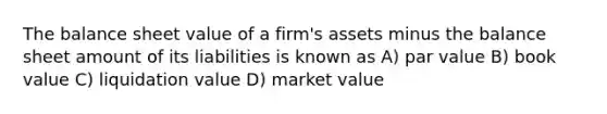 The balance sheet value of a firm's assets minus the balance sheet amount of its liabilities is known as A) par value B) book value C) liquidation value D) market value