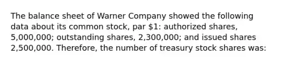 The balance sheet of Warner Company showed the following data about its common stock, par 1: authorized shares, 5,000,000; outstanding shares, 2,300,000; and issued shares 2,500,000. Therefore, the number of treasury stock shares was: