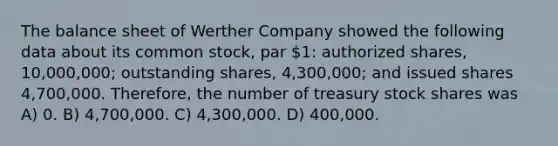 The balance sheet of Werther Company showed the following data about its common stock, par 1: authorized shares, 10,000,000; outstanding shares, 4,300,000; and issued shares 4,700,000. Therefore, the number of treasury stock shares was A) 0. B) 4,700,000. C) 4,300,000. D) 400,000.