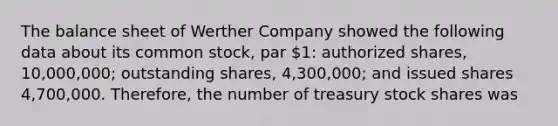 The balance sheet of Werther Company showed the following data about its common stock, par 1: authorized shares, 10,000,000; outstanding shares, 4,300,000; and issued shares 4,700,000. Therefore, the number of treasury stock shares was