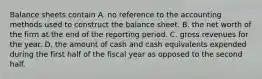 Balance sheets contain A. no reference to the accounting methods used to construct the balance sheet. B. the net worth of the firm at the end of the reporting period. C. gross revenues for the year. D. the amount of cash and cash equivalents expended during the first half of the fiscal year as opposed to the second half.