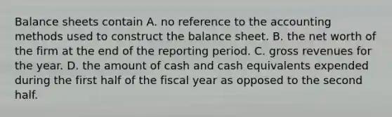 <a href='https://www.questionai.com/knowledge/k1u07UMB1r-balance-sheet' class='anchor-knowledge'>balance sheet</a>s contain A. no reference to the accounting methods used to construct the balance sheet. B. the net worth of the firm at the end of the reporting period. C. gross revenues for the year. D. the amount of cash and cash equivalents expended during the first half of the fiscal year as opposed to the second half.