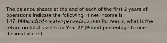 The balance sheets at the end of each of the first 2 years of operations indicate the following: If net income is 147,000 and interest expense is32,000 for Year 2, what is the return on total assets for Year 2? (Round percentage to one decimal place.)