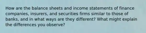 How are the balance sheets and income statements of finance companies, insurers, and securities firms similar to those of banks, and in what ways are they different? What might explain the differences you observe?