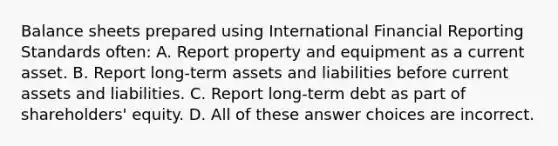 Balance sheets prepared using International Financial Reporting Standards often: A. Report property and equipment as a current asset. B. Report long-term assets and liabilities before current assets and liabilities. C. Report long-term debt as part of shareholders' equity. D. All of these answer choices are incorrect.