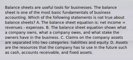 Balance sheets are useful tools for businesses. The balance sheet is one of the most basic fundamentals of business accounting. Which of the following statements is not true about balance sheets? A. The balance sheet equation is: net income = revenues - expenses. B. The balance sheet equation shows what a company owns, what a company owes, and what stake the owners have in the business. C. Claims on the company assets are separated into two categories: liabilities and equity. D. Assets are the resources that the company has to use in the future such as cash, accounts receivable, and fixed assets.