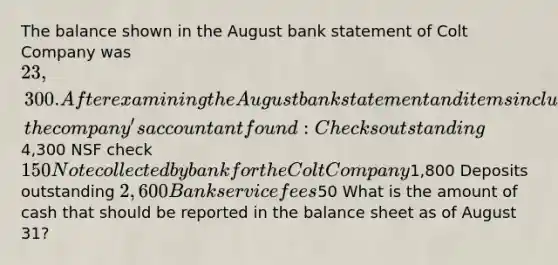 The balance shown in the August bank statement of Colt Company was 23,300. After examining the August bank statement and items included with it, the company's accountant found: Checks outstanding4,300 NSF check 150 Note collected by bank for the Colt Company1,800 Deposits outstanding 2,600 Bank service fees50 What is the amount of cash that should be reported in the balance sheet as of August 31?